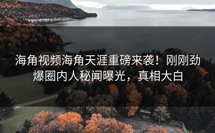 海角视频海角天涯重磅来袭！刚刚劲爆圈内人秘闻曝光，真相大白