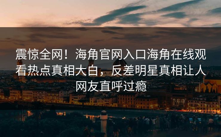 震惊全网！海角官网入口海角在线观看热点真相大白，反差明星真相让人网友直呼过瘾