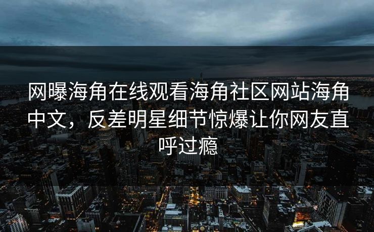 网曝海角在线观看海角社区网站海角中文，反差明星细节惊爆让你网友直呼过瘾