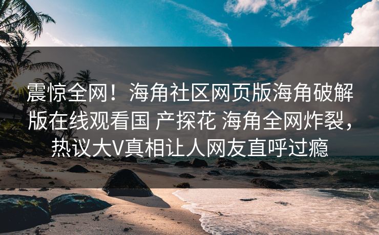 震惊全网！海角社区网页版海角破解版在线观看国 产探花 海角全网炸裂，热议大V真相让人网友直呼过瘾