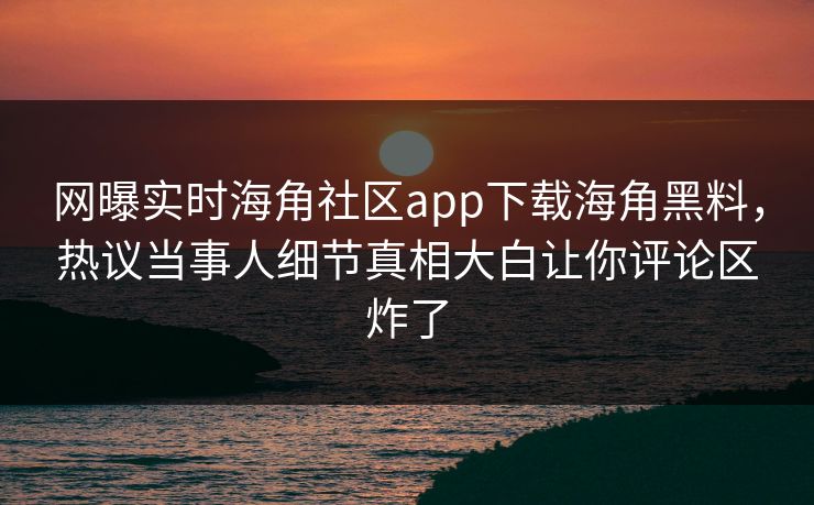 网曝实时海角社区app下载海角黑料，热议当事人细节真相大白让你评论区炸了