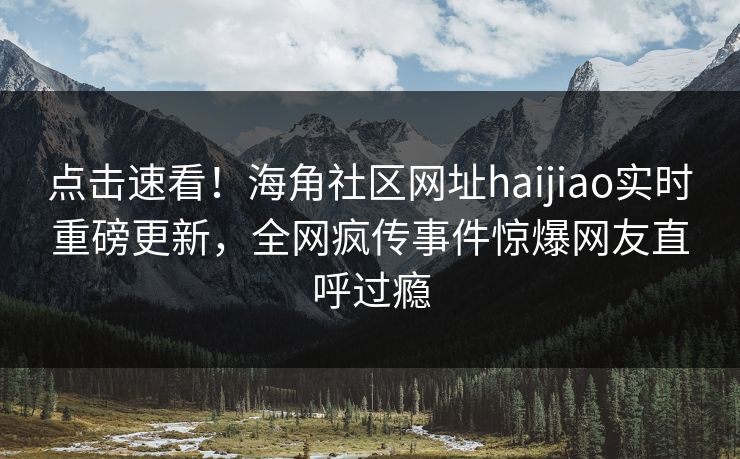 点击速看！海角社区网址haijiao实时重磅更新，全网疯传事件惊爆网友直呼过瘾