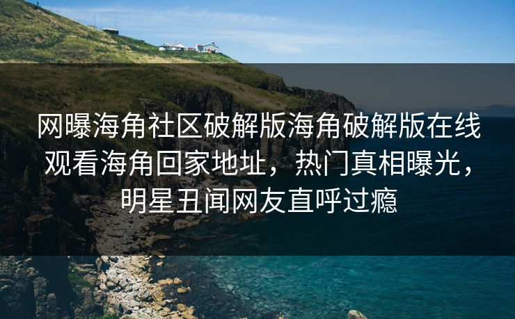 网曝海角社区破解版海角破解版在线观看海角回家地址，热门真相曝光，明星丑闻网友直呼过瘾