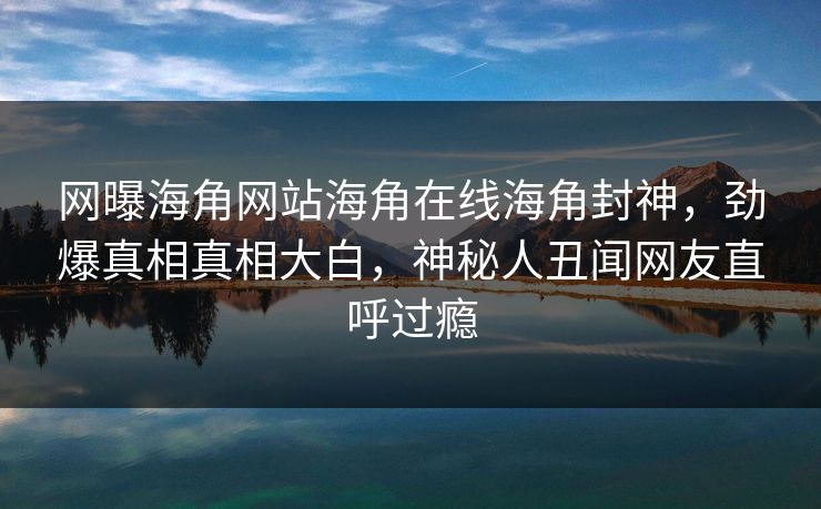 网曝海角网站海角在线海角封神，劲爆真相真相大白，神秘人丑闻网友直呼过瘾