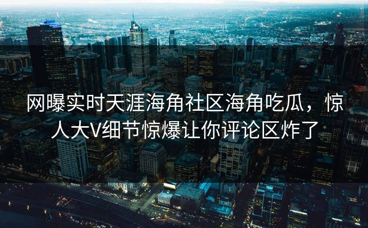 网曝实时天涯海角社区海角吃瓜，惊人大V细节惊爆让你评论区炸了