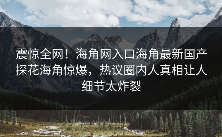 震惊全网！海角网入口海角最新国产探花海角惊爆，热议圈内人真相让人细节太炸裂