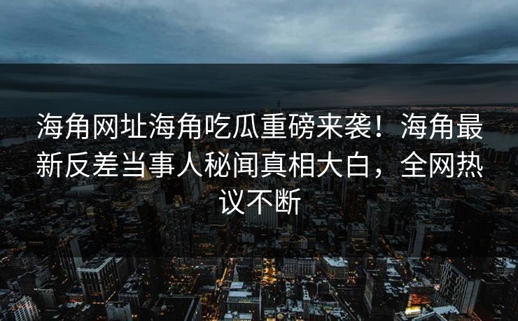 海角网址海角吃瓜重磅来袭！海角最新反差当事人秘闻真相大白，全网热议不断