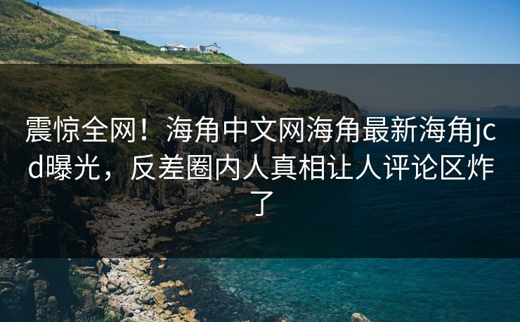 震惊全网！海角中文网海角最新海角jcd曝光，反差圈内人真相让人评论区炸了