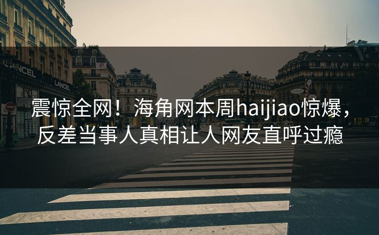 震惊全网！海角网本周haijiao惊爆，反差当事人真相让人网友直呼过瘾