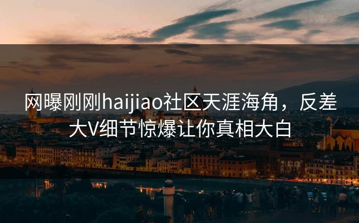 网曝刚刚haijiao社区天涯海角，反差大V细节惊爆让你真相大白