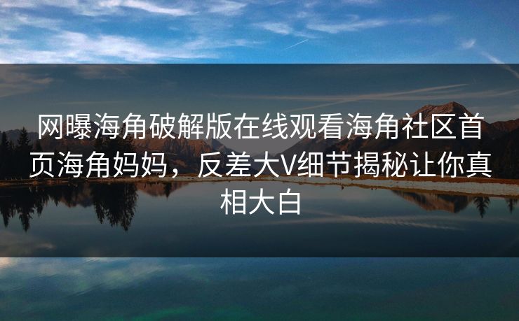 网曝海角破解版在线观看海角社区首页海角妈妈，反差大V细节揭秘让你真相大白