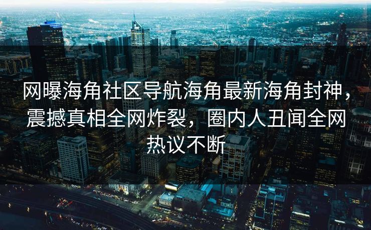 网曝海角社区导航海角最新海角封神，震撼真相全网炸裂，圈内人丑闻全网热议不断