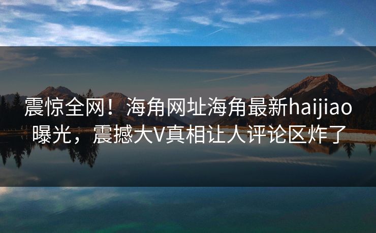 震惊全网！海角网址海角最新haijiao曝光，震撼大V真相让人评论区炸了