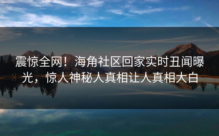 震惊全网！海角社区回家实时丑闻曝光，惊人神秘人真相让人真相大白