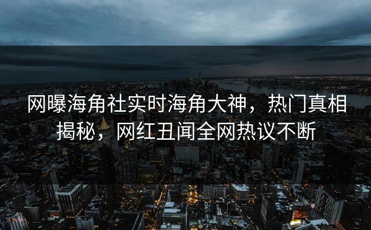 网曝海角社实时海角大神，热门真相揭秘，网红丑闻全网热议不断