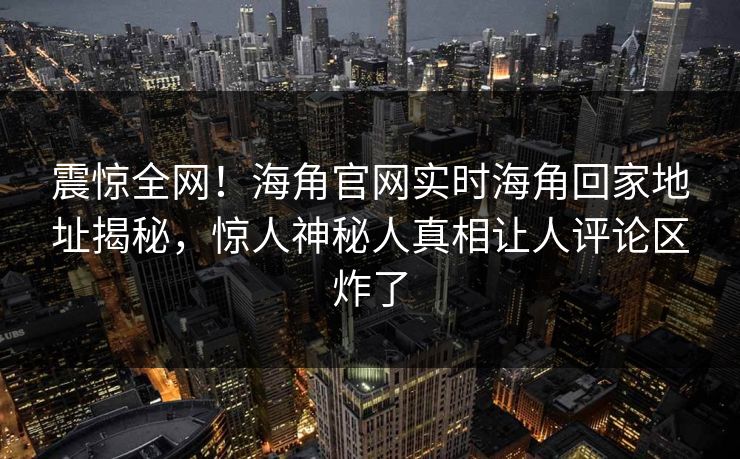 震惊全网！海角官网实时海角回家地址揭秘，惊人神秘人真相让人评论区炸了