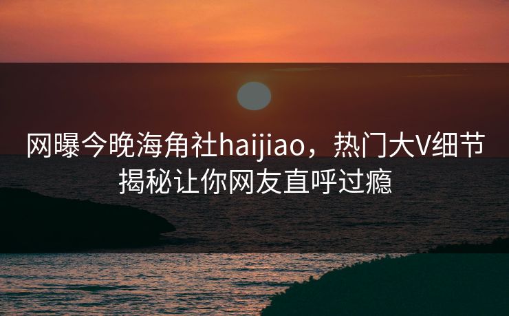 网曝今晚海角社haijiao，热门大V细节揭秘让你网友直呼过瘾
