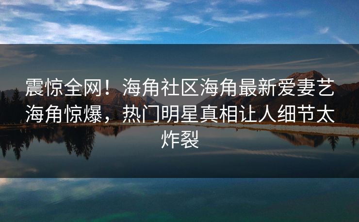 震惊全网！海角社区海角最新爱妻艺海角惊爆，热门明星真相让人细节太炸裂