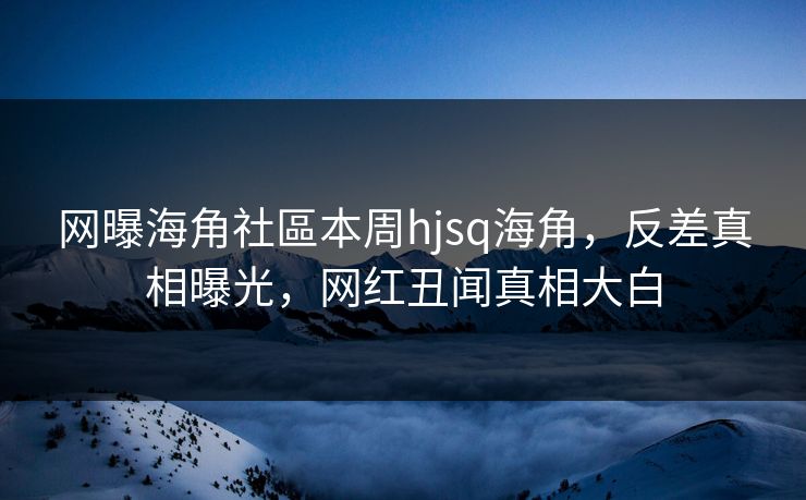 网曝海角社區本周hjsq海角，反差真相曝光，网红丑闻真相大白