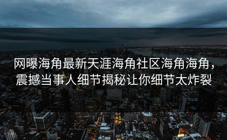网曝海角最新天涯海角社区海角海角，震撼当事人细节揭秘让你细节太炸裂