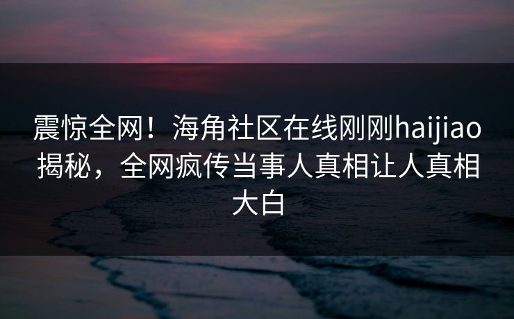 震惊全网！海角社区在线刚刚haijiao揭秘，全网疯传当事人真相让人真相大白