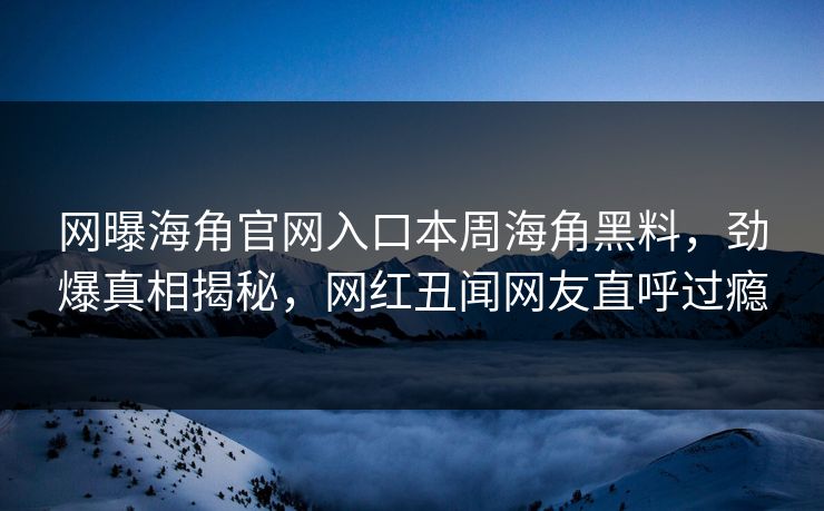 网曝海角官网入口本周海角黑料，劲爆真相揭秘，网红丑闻网友直呼过瘾