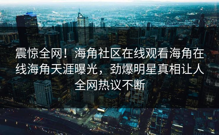 震惊全网！海角社区在线观看海角在线海角天涯曝光，劲爆明星真相让人全网热议不断