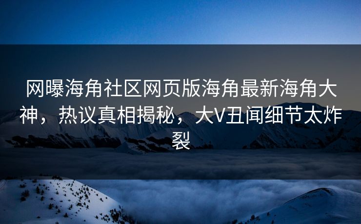 网曝海角社区网页版海角最新海角大神，热议真相揭秘，大V丑闻细节太炸裂