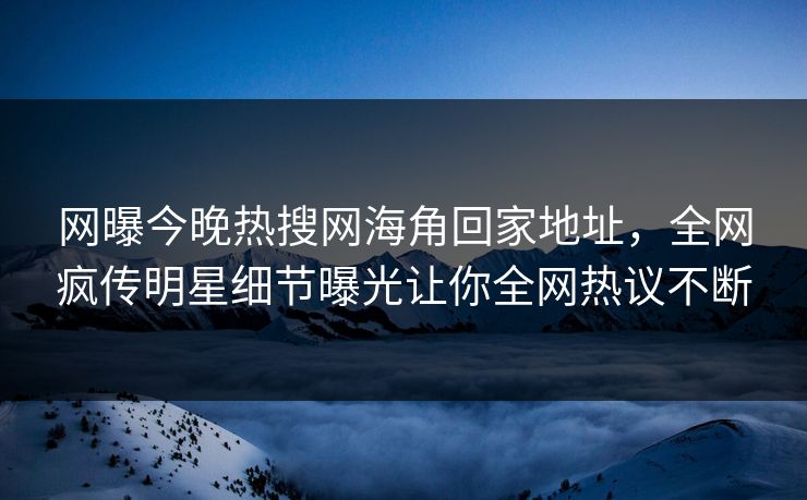 网曝今晚热搜网海角回家地址，全网疯传明星细节曝光让你全网热议不断