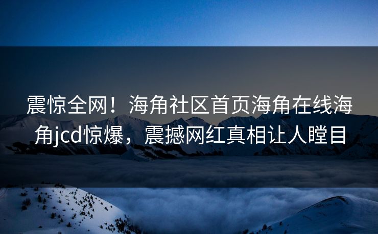 震惊全网！海角社区首页海角在线海角jcd惊爆，震撼网红真相让人瞠目