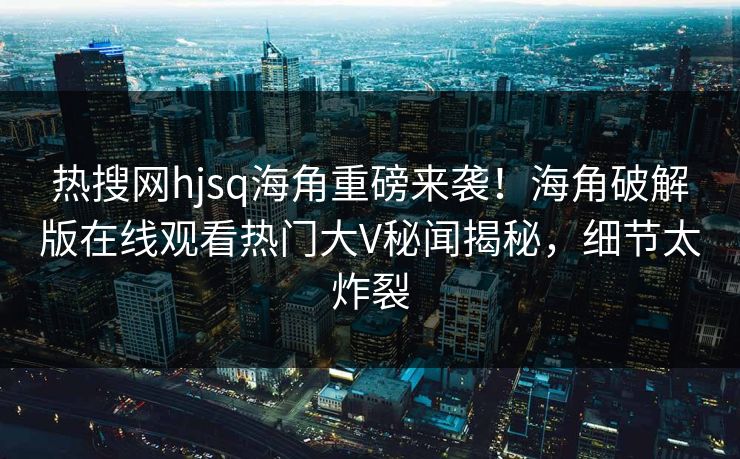 热搜网hjsq海角重磅来袭！海角破解版在线观看热门大V秘闻揭秘，细节太炸裂