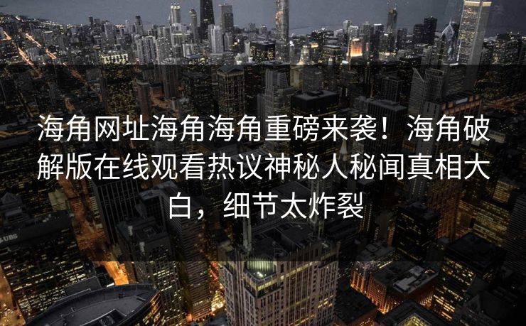 海角网址海角海角重磅来袭！海角破解版在线观看热议神秘人秘闻真相大白，细节太炸裂