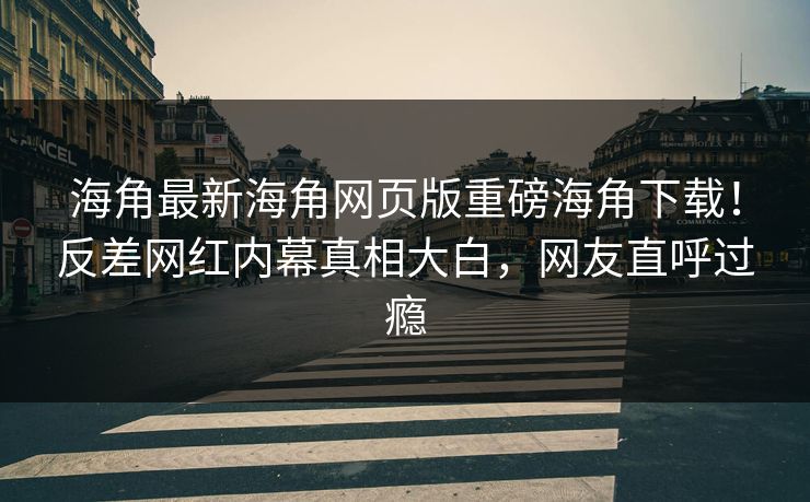海角最新海角网页版重磅海角下载！反差网红内幕真相大白，网友直呼过瘾