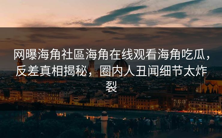 网曝海角社區海角在线观看海角吃瓜，反差真相揭秘，圈内人丑闻细节太炸裂