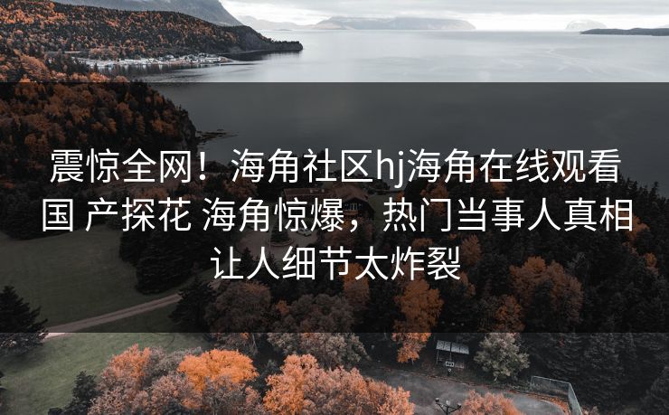 震惊全网！海角社区hj海角在线观看国 产探花 海角惊爆，热门当事人真相让人细节太炸裂