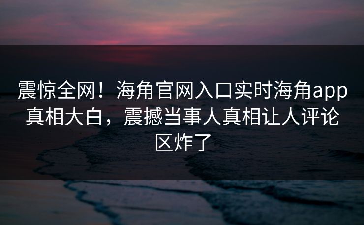 震惊全网！海角官网入口实时海角app真相大白，震撼当事人真相让人评论区炸了