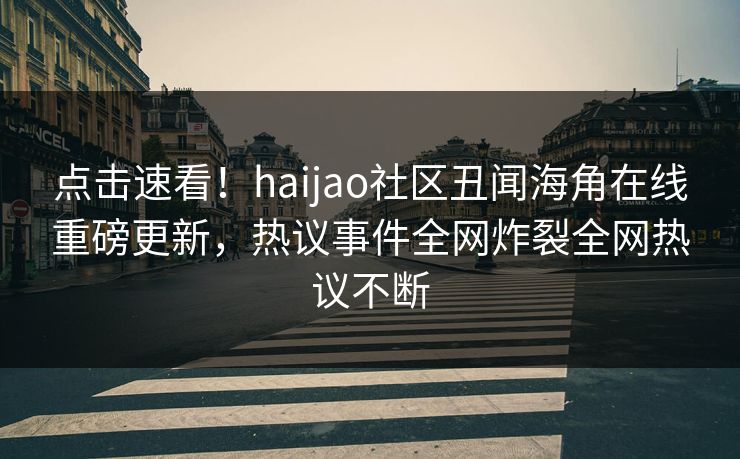 点击速看！haijao社区丑闻海角在线重磅更新，热议事件全网炸裂全网热议不断