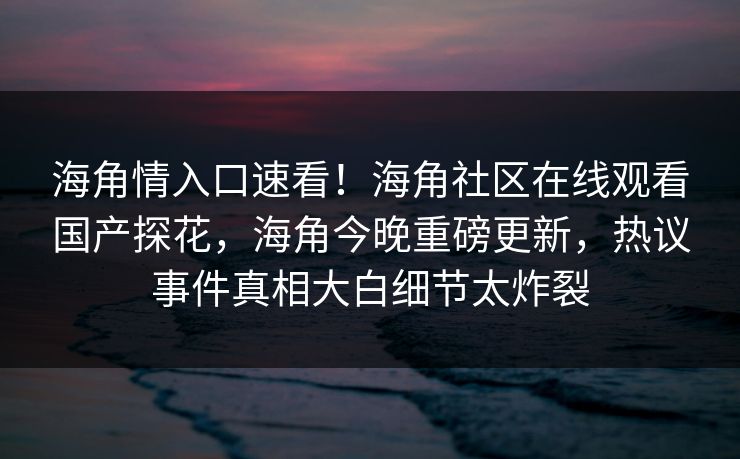 海角情入口速看！海角社区在线观看国产探花，海角今晚重磅更新，热议事件真相大白细节太炸裂
