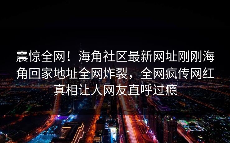 震惊全网！海角社区最新网址刚刚海角回家地址全网炸裂，全网疯传网红真相让人网友直呼过瘾