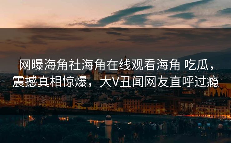 网曝海角社海角在线观看海角 吃瓜，震撼真相惊爆，大V丑闻网友直呼过瘾