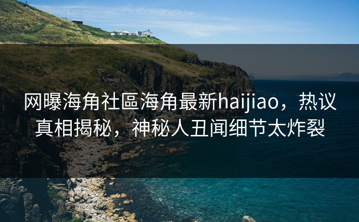 网曝海角社區海角最新haijiao，热议真相揭秘，神秘人丑闻细节太炸裂