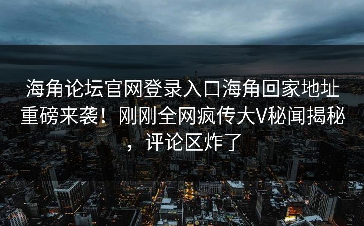 海角论坛官网登录入口海角回家地址重磅来袭！刚刚全网疯传大V秘闻揭秘，评论区炸了