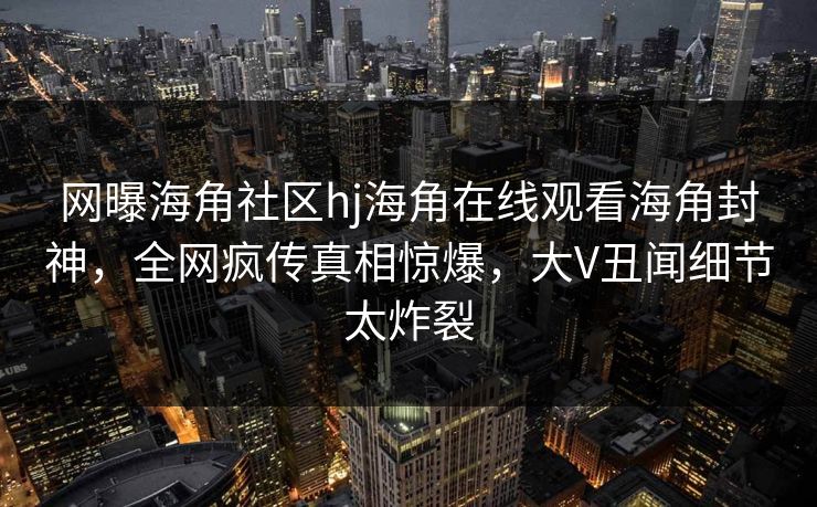 网曝海角社区hj海角在线观看海角封神，全网疯传真相惊爆，大V丑闻细节太炸裂