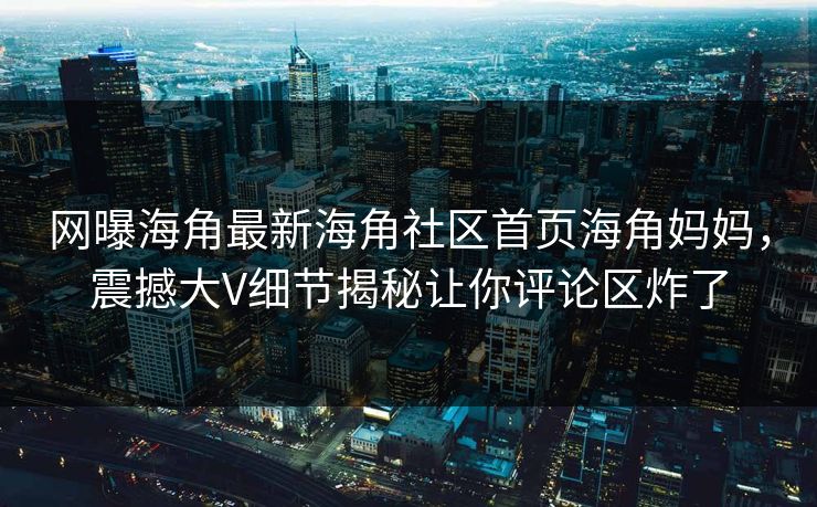 网曝海角最新海角社区首页海角妈妈，震撼大V细节揭秘让你评论区炸了
