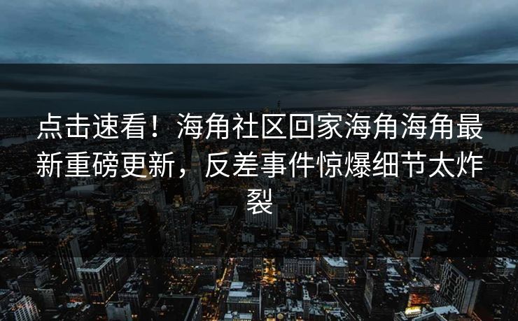 点击速看！海角社区回家海角海角最新重磅更新，反差事件惊爆细节太炸裂
