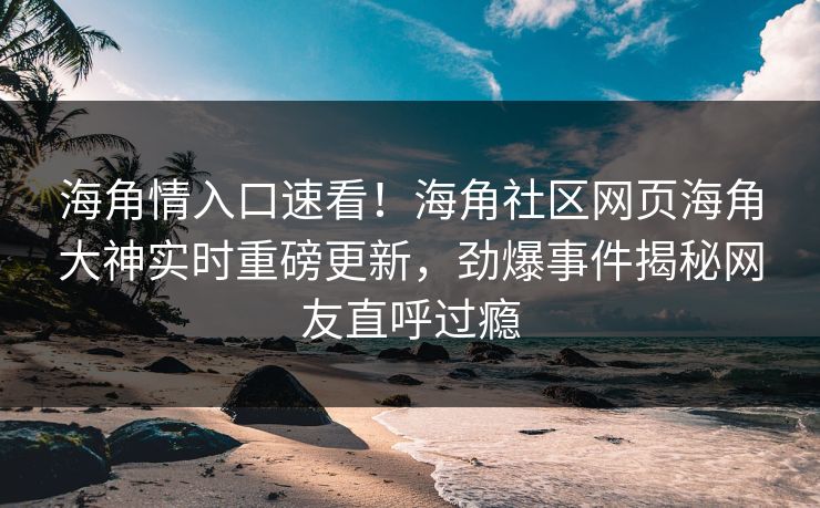 海角情入口速看！海角社区网页海角大神实时重磅更新，劲爆事件揭秘网友直呼过瘾