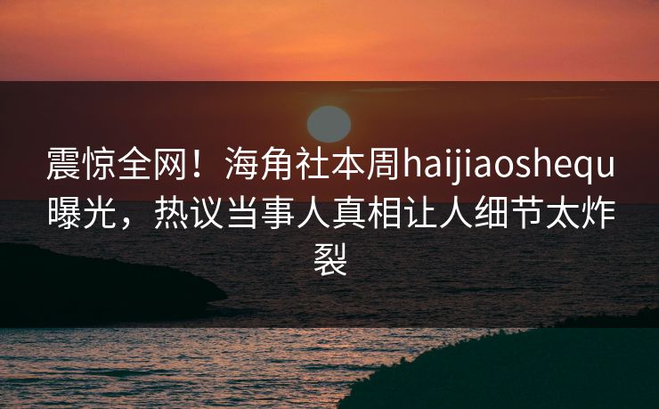 震惊全网！海角社本周haijiaoshequ曝光，热议当事人真相让人细节太炸裂
