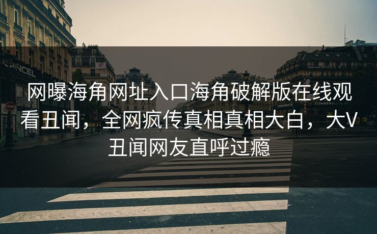 网曝海角网址入口海角破解版在线观看丑闻，全网疯传真相真相大白，大V丑闻网友直呼过瘾