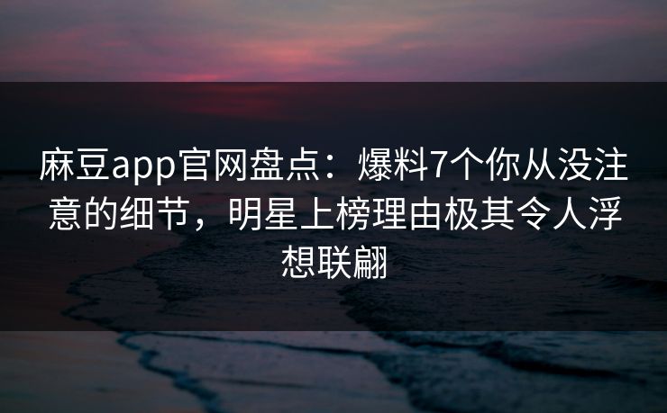 麻豆app官网盘点：爆料7个你从没注意的细节，明星上榜理由极其令人浮想联翩