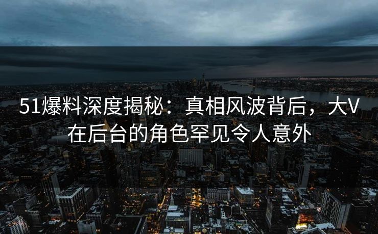 51爆料深度揭秘：真相风波背后，大V在后台的角色罕见令人意外
